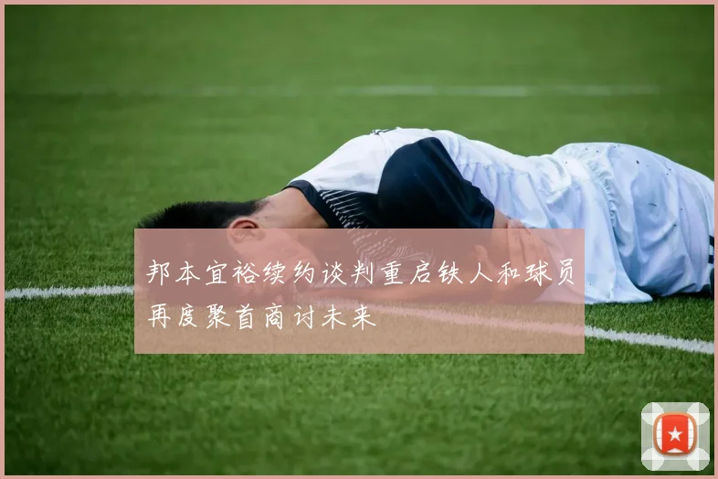 邦本宜裕续约谈判重启铁人和球员再度聚首商讨未来