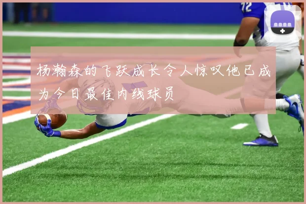 杨瀚森的飞跃成长令人惊叹他已成为今日最佳内线球员