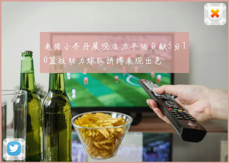 老将小乔丹展现活力半场贡献5分10篮板助力球队拼搏表现出色