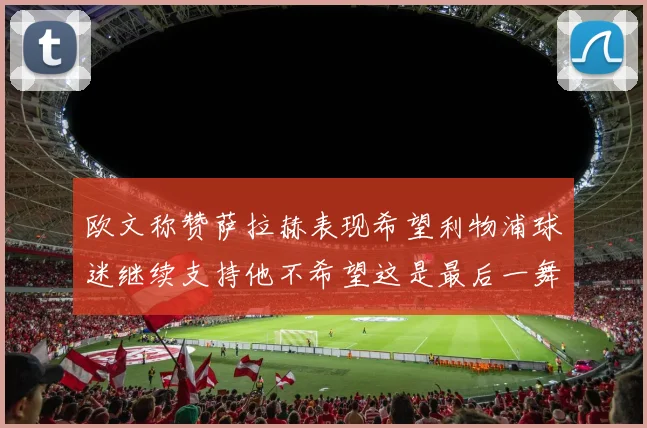 欧文称赞萨拉赫表现希望利物浦球迷继续支持他不希望这是最后一舞