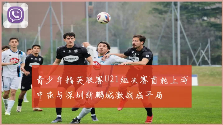 青少年精英联赛U21组决赛首轮上海申花与深圳新鹏城激战成平局