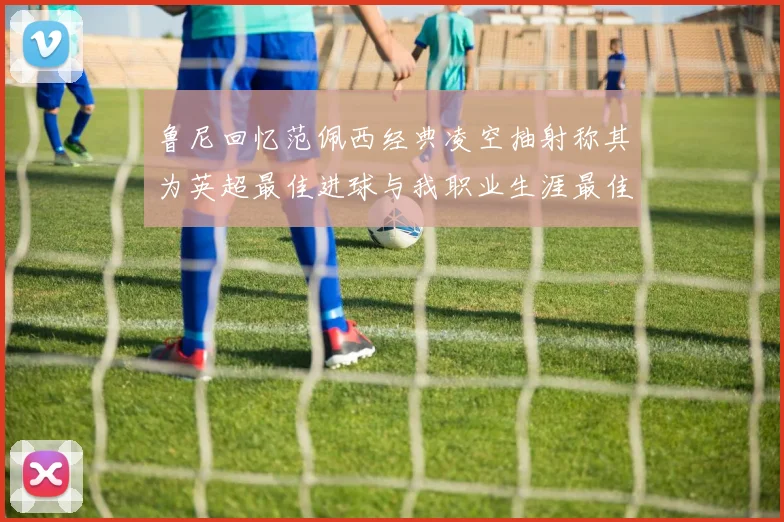 鲁尼回忆范佩西经典凌空抽射称其为英超最佳进球与我职业生涯最佳传球结合