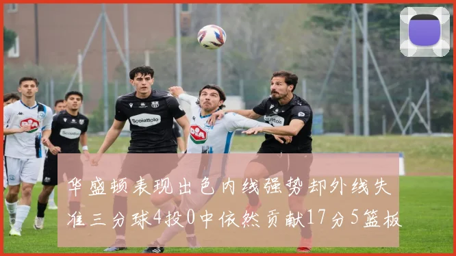 华盛顿表现出色内线强势却外线失准三分球4投0中依然贡献17分5篮板4盖帽