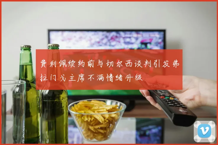 费利佩续约前与切尔西谈判引发弗拉门戈主席不满情绪升级