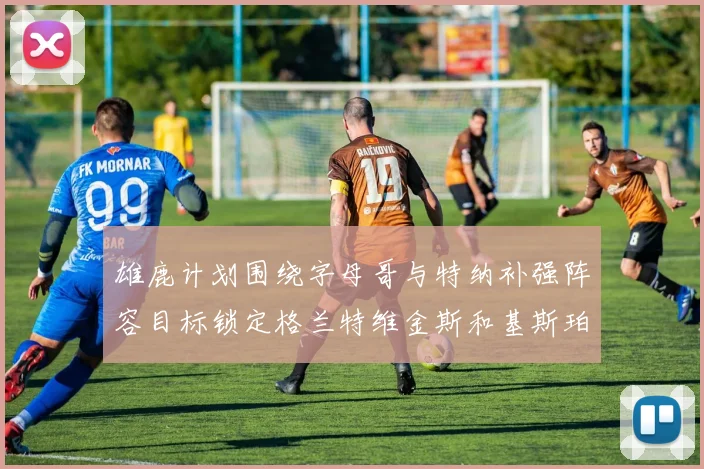 雄鹿计划围绕字母哥与特纳补强阵容目标锁定格兰特维金斯和基斯珀特