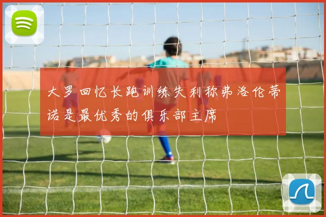 大罗回忆长跑训练失利称弗洛伦蒂诺是最优秀的俱乐部主席