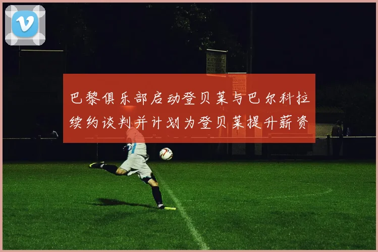 巴黎俱乐部启动登贝莱与巴尔科拉续约谈判并计划为登贝莱提升薪资待遇