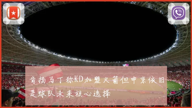 肯扬马丁称KD加盟火箭但申京依旧是球队未来核心选择