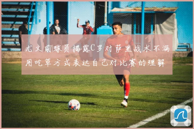 尤文前球员揭露C罗对萨里战术不满用吃草方式表达自己对比赛的理解