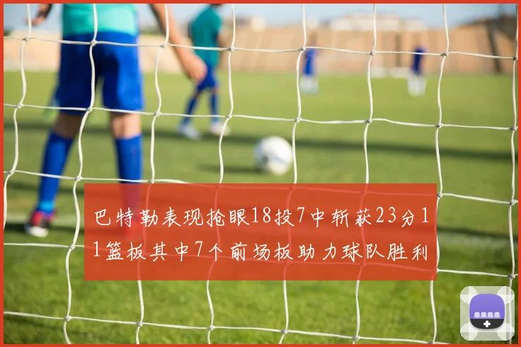 巴特勒表现抢眼18投7中斩获23分11篮板其中7个前场板助力球队胜利