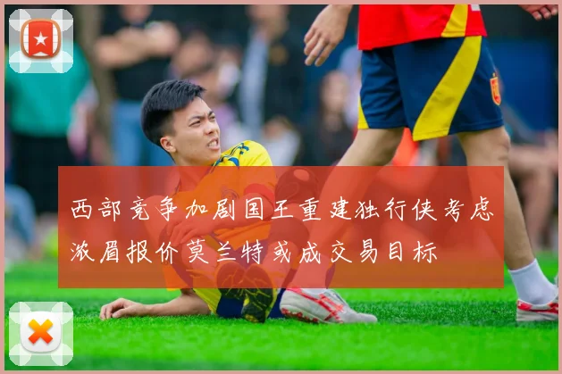 西部竞争加剧国王重建独行侠考虑浓眉报价莫兰特或成交易目标